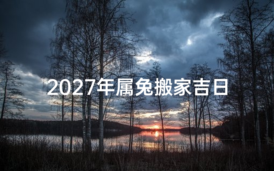 2027年属兔搬家吉日精选指南,2027年属兔人搬家注意事项