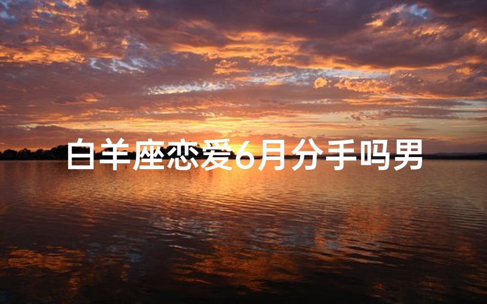 白羊座恋爱6月分手吗男生会后悔吗_白羊座男生6月恋爱火花熄灭?