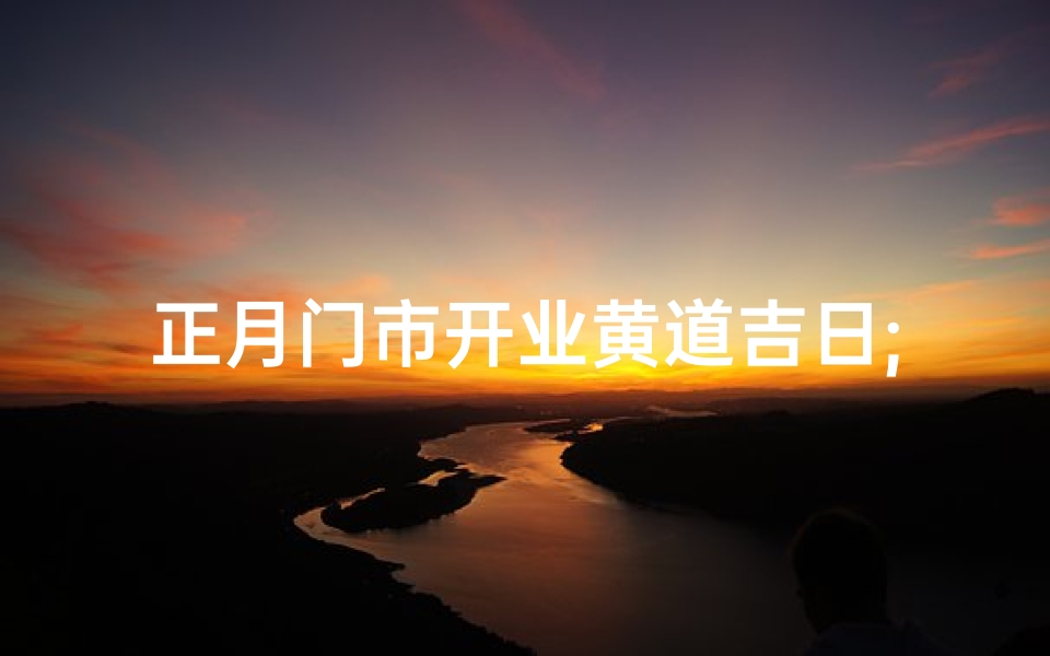 正月门市开业黄道吉日;迎春开门红,正月门市吉日盛启
