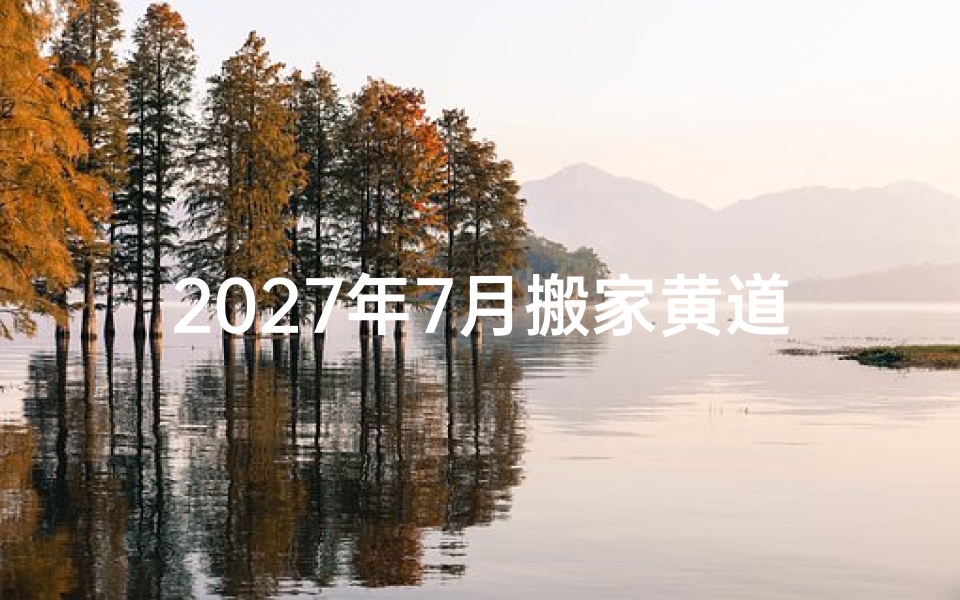 2027年7月搬家黄道吉日精选,避开忌讳让乔迁更顺遂