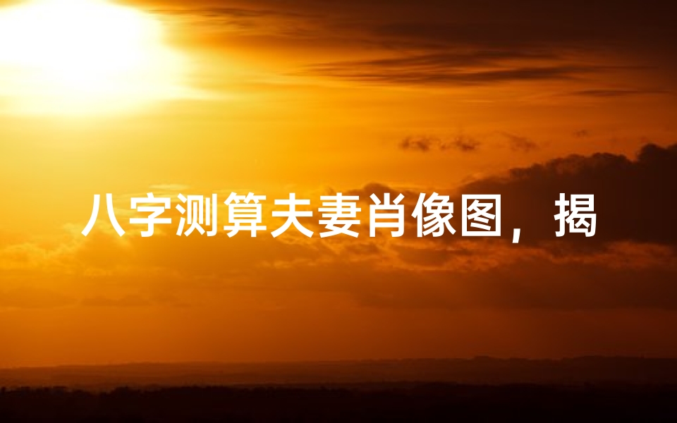 八字测算夫妻肖像图,揭示和谐与冲突-婚姻关系深度解析