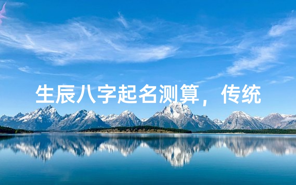 生辰八字起名测算,传统文化与个人运势的深度解析