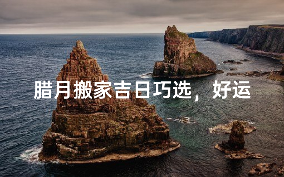 腊月搬家吉日巧选,好运连连迎新春