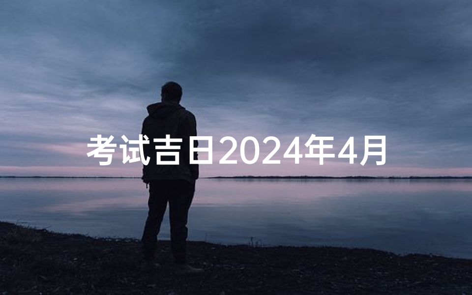 考试吉日2024年4月(2024年4月考试吉日:金榜题名好时机)