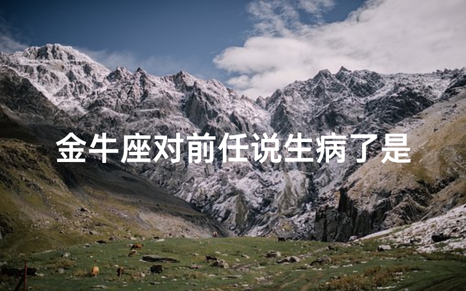 金牛座对前任说生病了是真的吗;金牛座前任:生病了,你真的好吗?