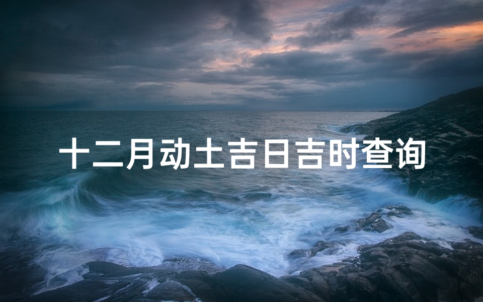 十二月动土吉日吉时查询(12月份动土建房哪天吉日吉时 )