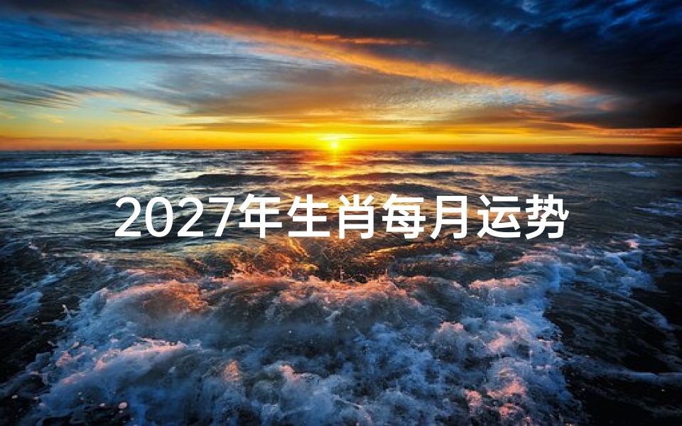 2027年生肖每月运势解析,十二生肖流年运程全透视