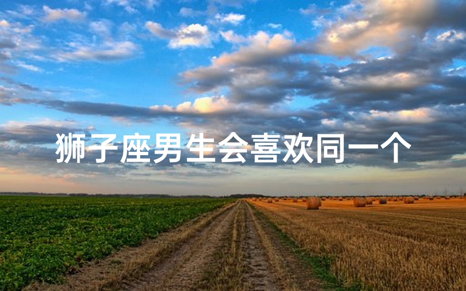 狮子座男生会喜欢同一个人两次吗—狮子座男生会爱上同一个人两次吗?