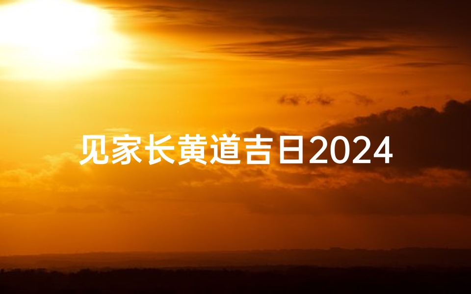 见家长黄道吉日2024年,《2024见家长黄道吉日:良辰美景好时机》