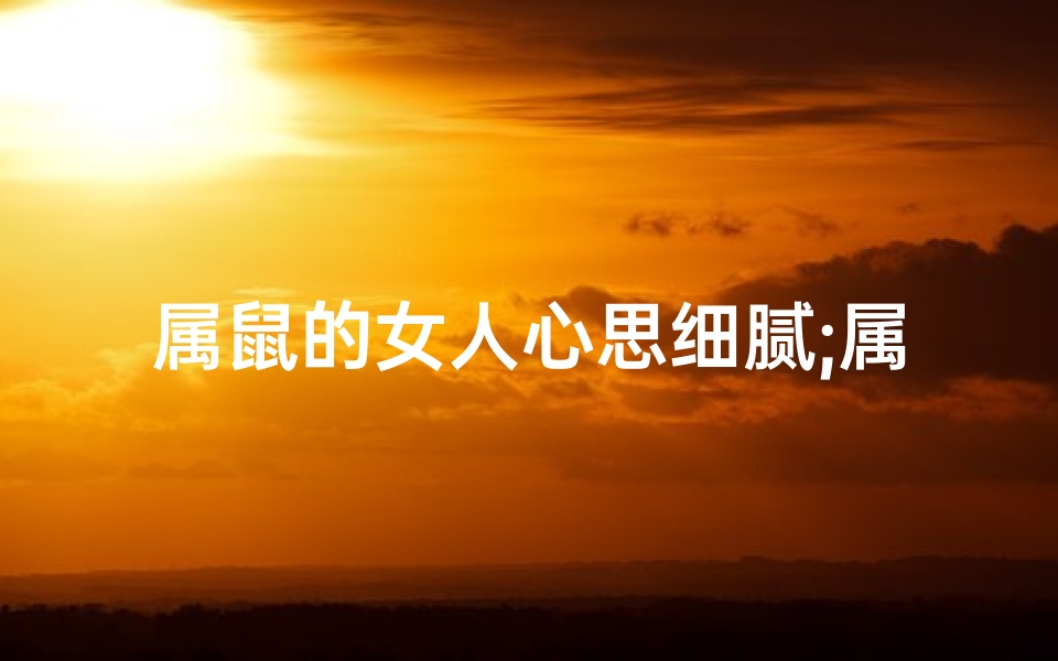 属鼠的女人心思细腻;属鼠女性心思细腻:洞察人心的细腻观察者
