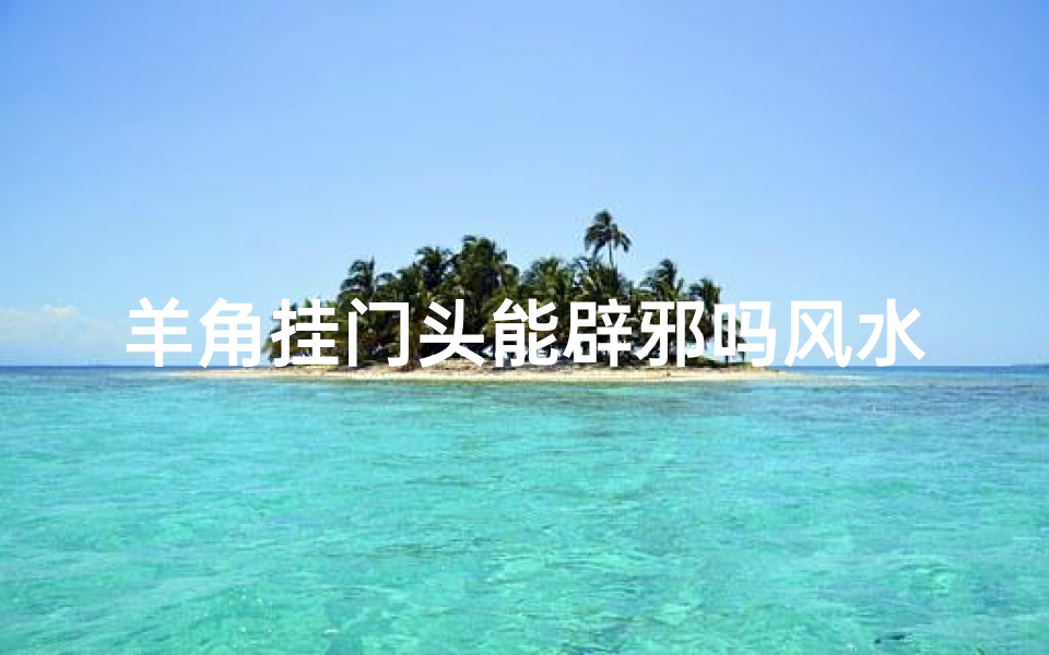 羊角挂门头能辟邪吗风水、羊角挂门头:辟邪风水之谜揭秘