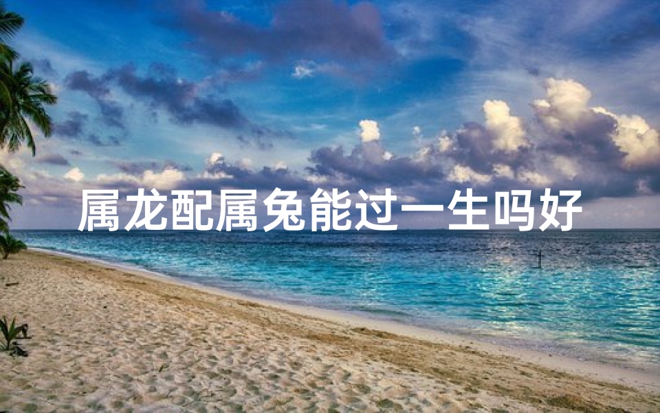 属龙配属兔能过一生吗好吗;属龙配兔婚姻好不好