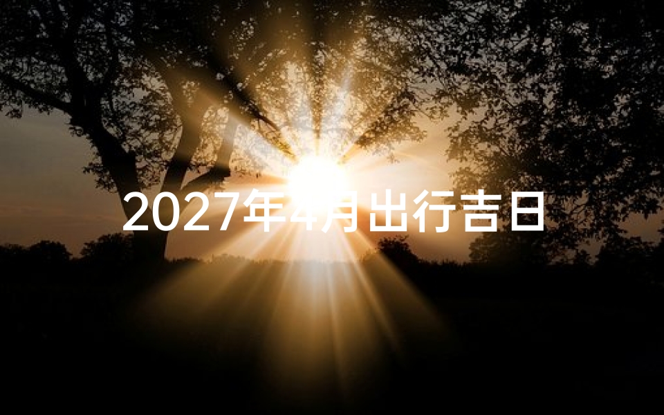 2027年4月出行吉日查询,如何挑选最适合的出行良辰