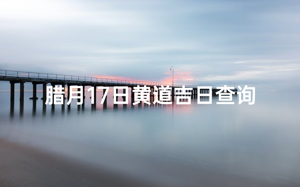 腊月17日黄道吉日查询(腊月十七是黄道吉日吗)
