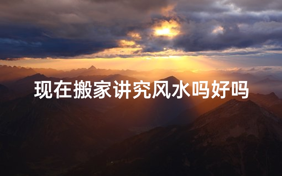 现在搬家讲究风水吗好吗_搬家风水讲究多,新居入住宜谨慎