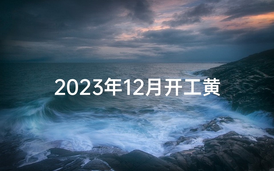 2023年12月开工黄道吉日查询指南,附时辰宜忌与风水布局建议