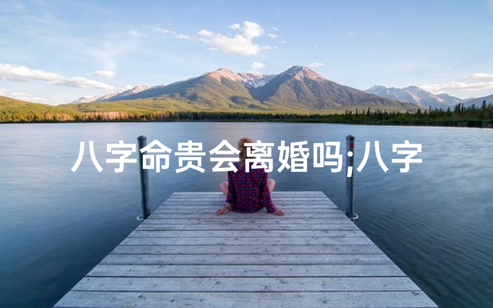 八字命贵会离婚吗;八字命贵之人会离婚吗?揭秘命运与婚姻的奥秘