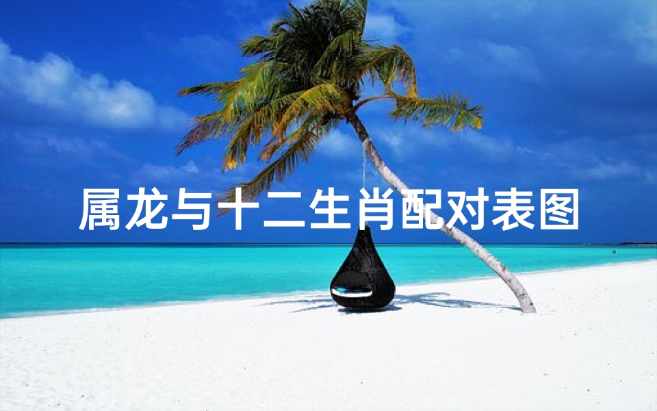 属龙与十二生肖配对表图片(属龙和十二生肖的属相婚配表大全)