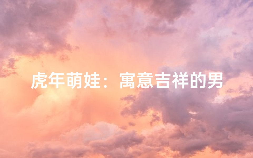 虎年萌娃:寓意吉祥的男孩名字大集合