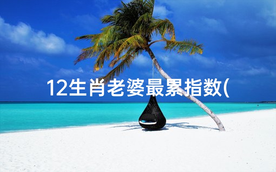 12生肖老婆最累指数(生肖老婆婚姻运势揭秘:幸福秘籍大公开)