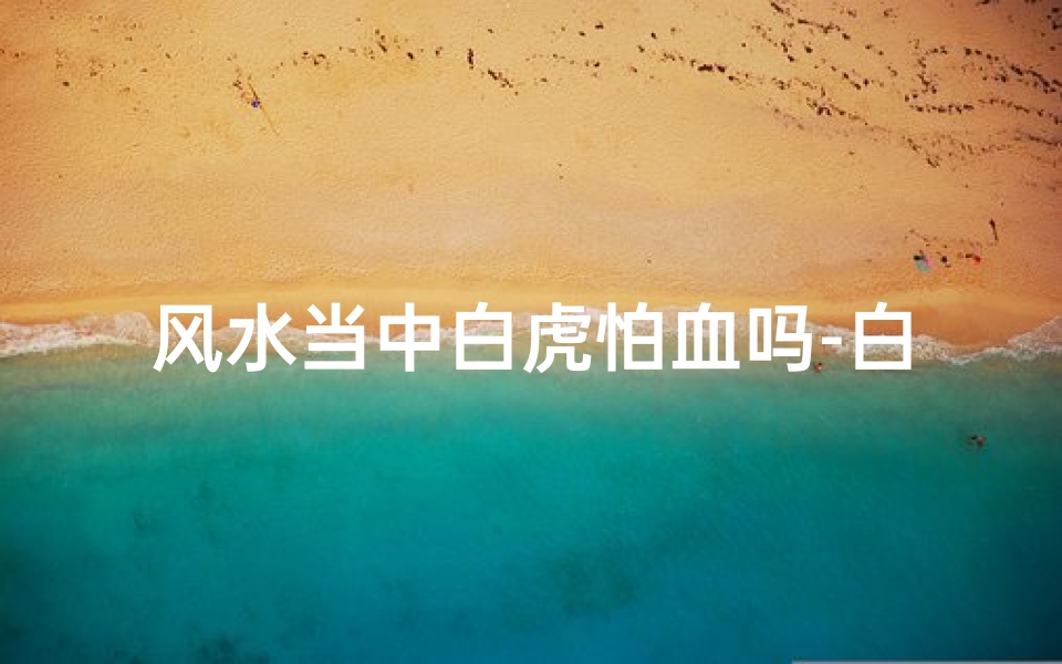 风水当中白虎怕血吗-白虎忌血:揭秘风水禁忌之谜