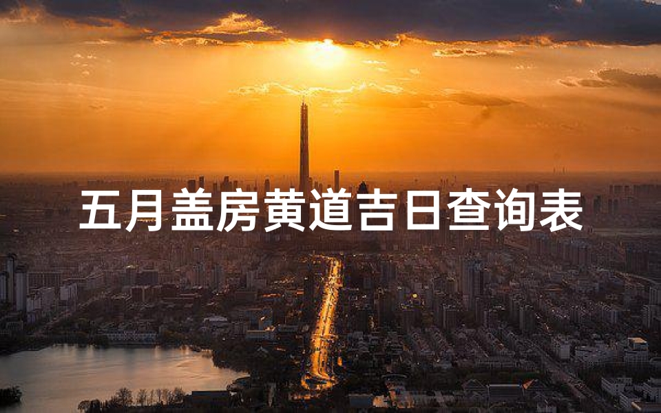 五月盖房黄道吉日查询表(2025年农历5月黄道吉日一览表)