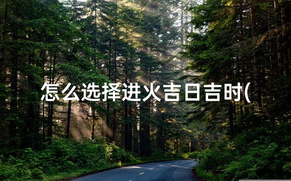 怎么选择进火吉日吉时(开火时辰几点最好)