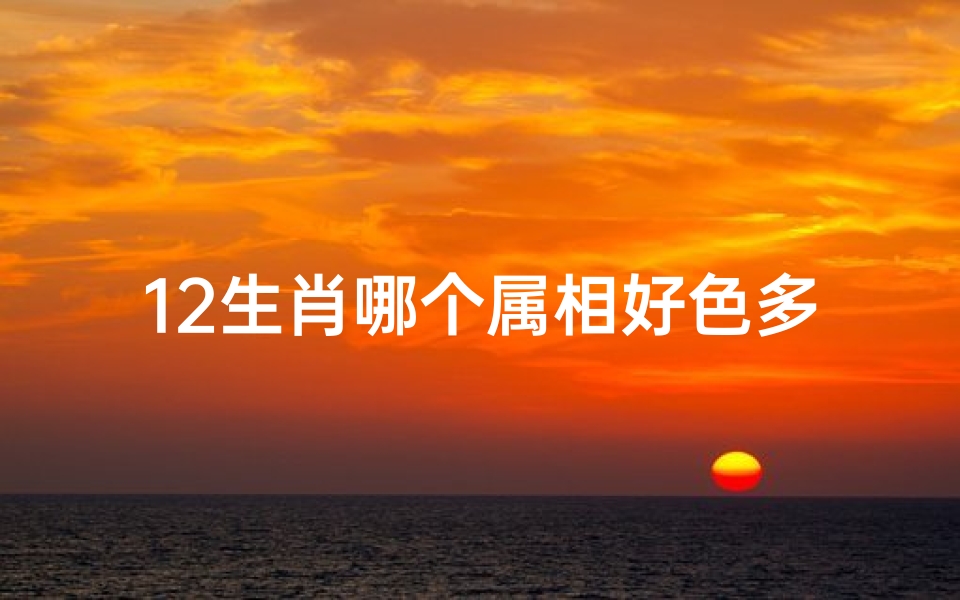 12生肖哪个属相好色多(12生肖中,最花心的生肖,是哪3个 )