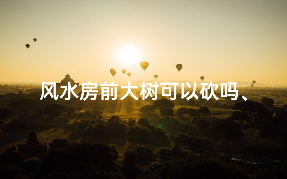 风水房前大树可以砍吗、风水讲究:房前大树砍伐需谨慎?