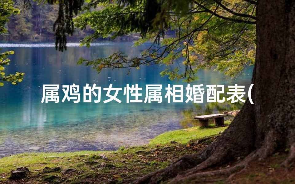 属鸡的女性属相婚配表(属鸡女姻缘属相婚配表,女属鸡的属相婚配表)