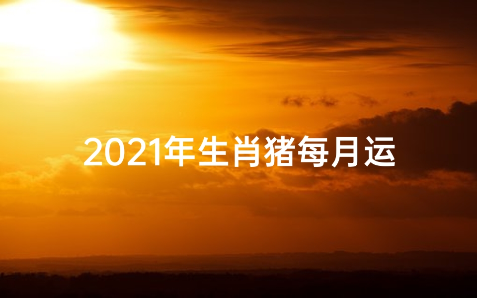 2021年生肖猪每月运势大全每月财运、《猪年生肖每月运势详解:运势起伏大揭秘》