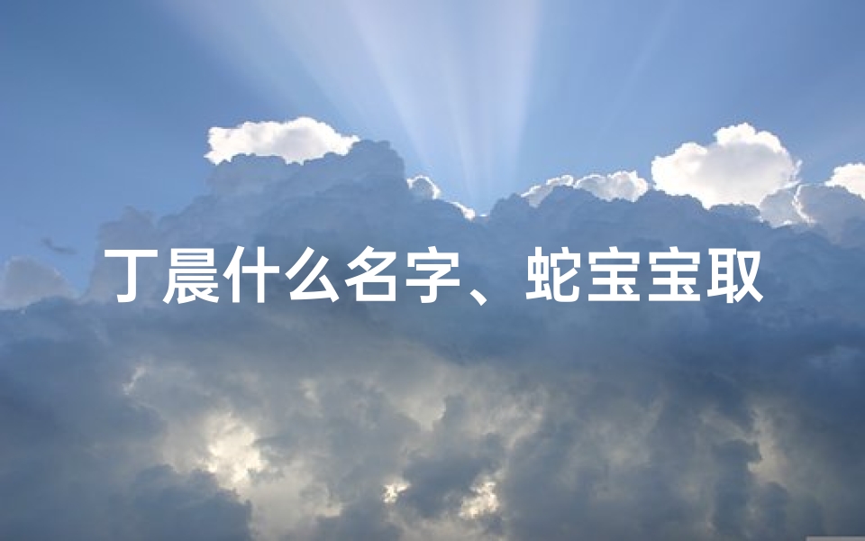 丁晨什么名字、蛇宝宝取名丁宸瑞,寓意吉祥瑞气满盈