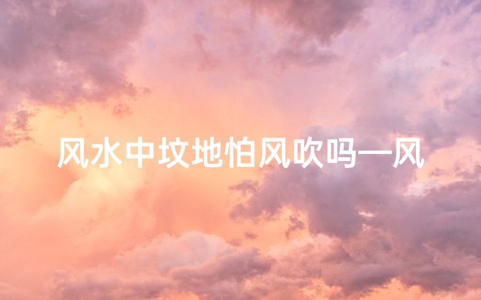 风水中坟地怕风吹吗—风水禁忌:坟地为何忌讳风吹?
