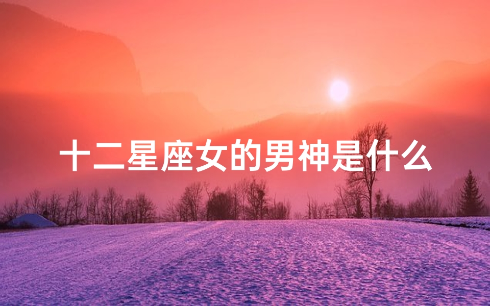 十二星座女的男神是什么范(能吸引高层次男人的星座女同样都很出众)