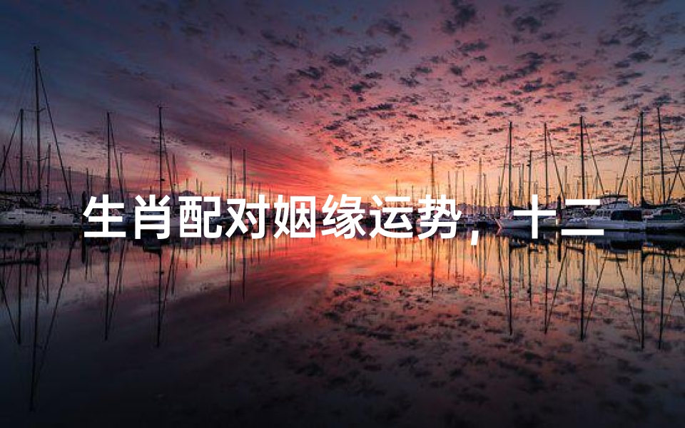 生肖配对姻缘运势,十二生肖婚姻匹配吉凶解析
