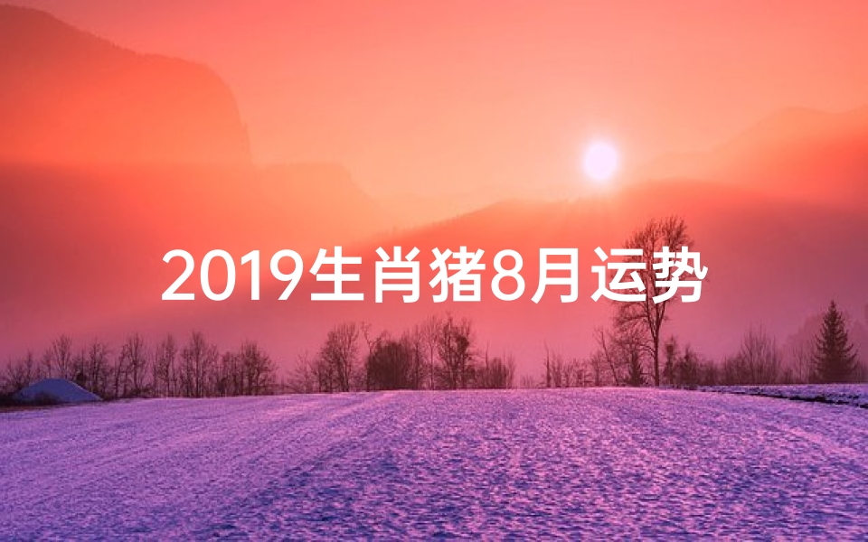 2019生肖猪8月运势;2019猪年8月运势揭秘:财运亨通,福星高照-海瑞算卦网