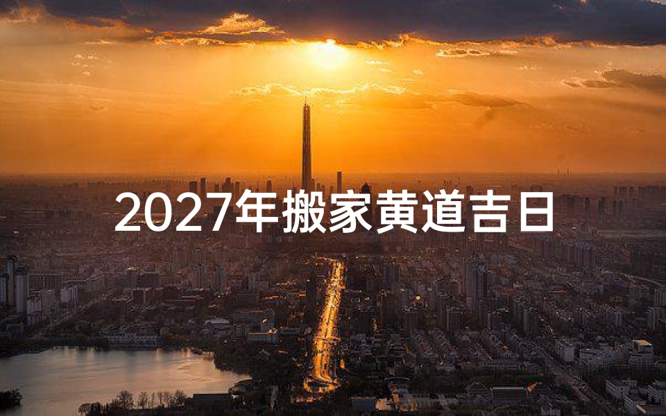 2027年搬家黄道吉日查询指南,选好日子助您乔迁顺利