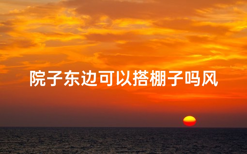 院子东边可以搭棚子吗风水好不好—院子东边搭棚子风水吉凶探讨