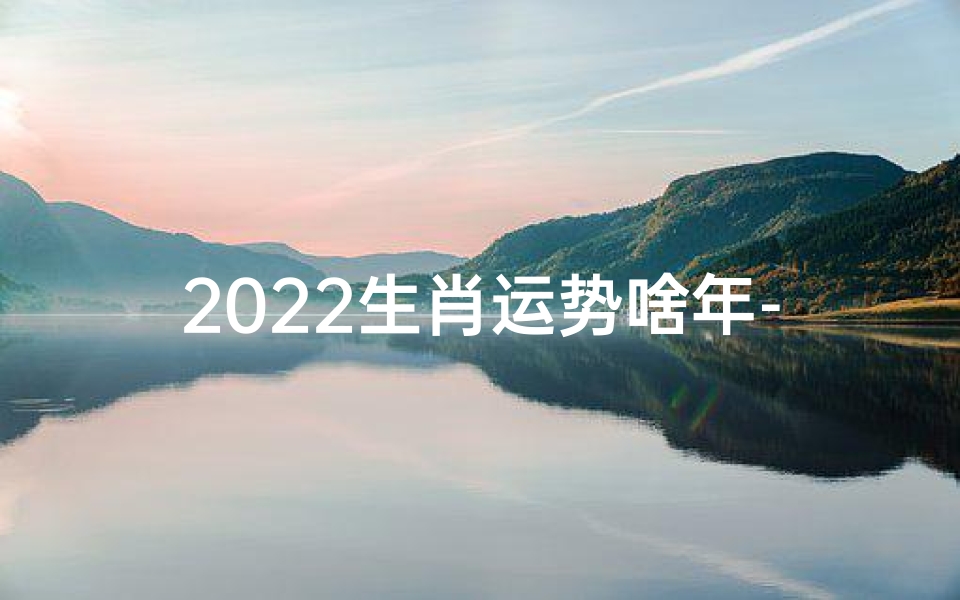 2022生肖运势啥年-2022生肖运势揭秘:财运亨通,运势大旺年