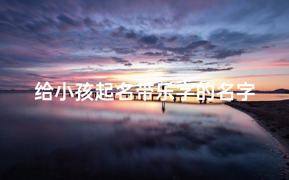 给小孩起名带乐字的名字,带乐字洋气点的小名-海瑞算卦网
