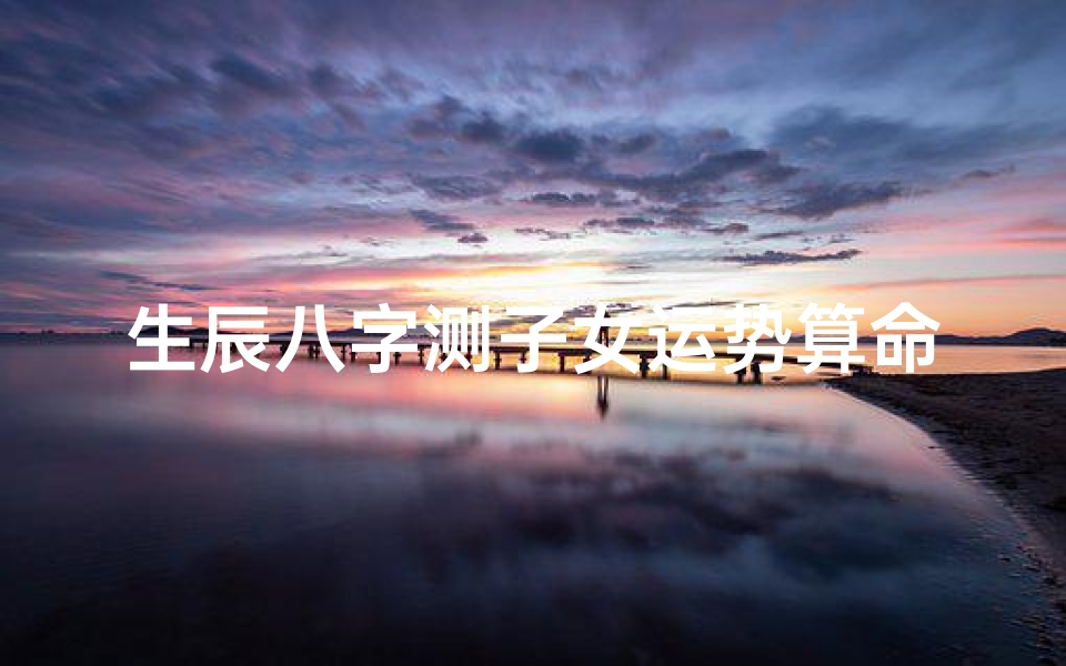 生辰八字测子女运势算命(八字如何看子女信息,通过生辰八字看你与子女缘分如何)