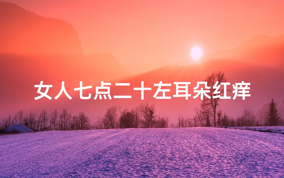 女人七点二十左耳朵红痒吉凶、女人七点二十左耳朵红痒吉凶揭秘