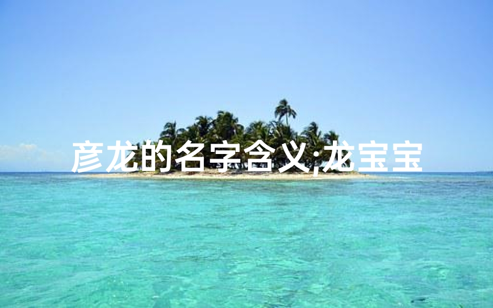 彦龙的名字含义;龙宝宝取名带彦，寓意吉祥，智慧闪耀