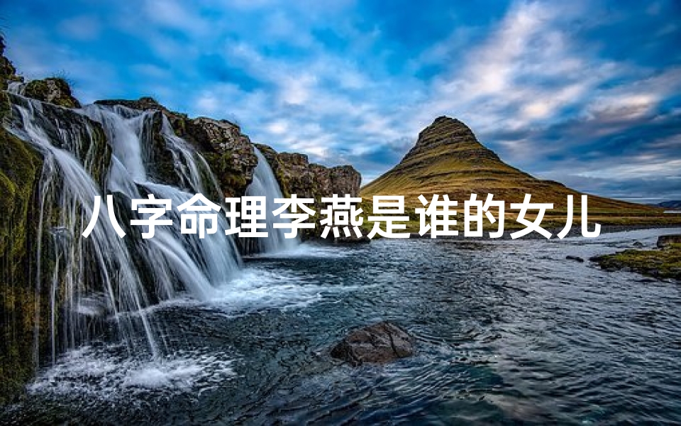 八字命理李燕是谁的女儿_八字命理揭秘:李燕是谁?命运之谜大公开