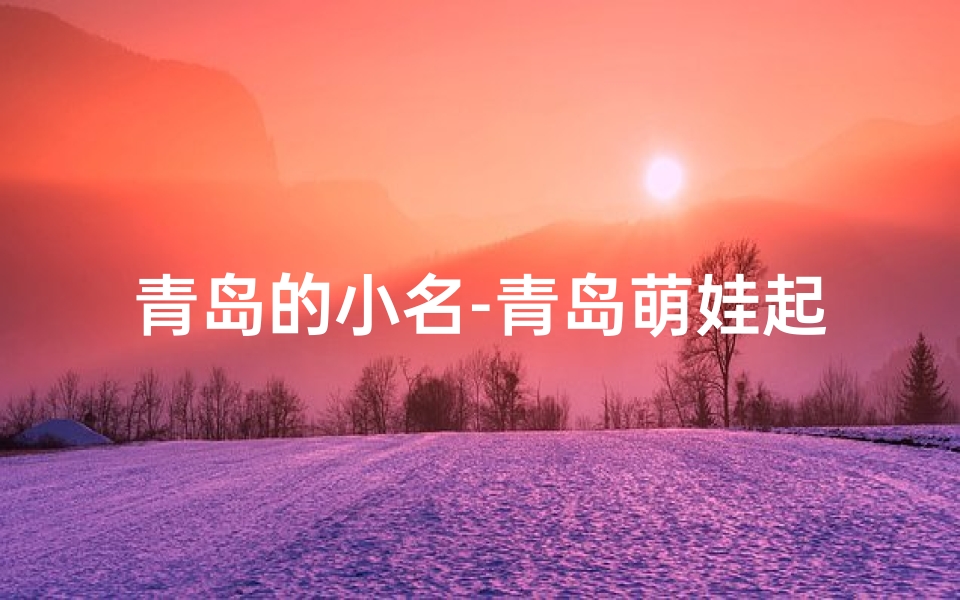 青岛的小名-青岛萌娃起名大揭秘:这些名字你家孩子有吗?