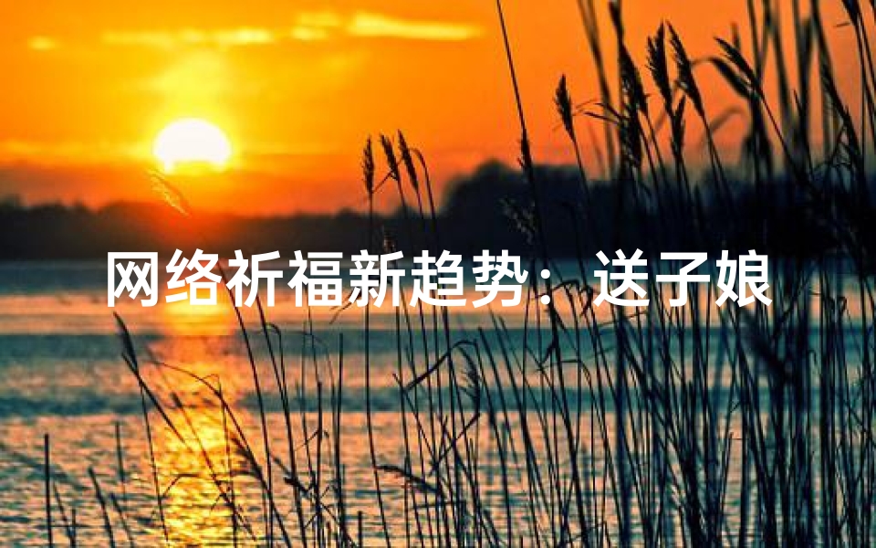 网络祈福新趋势:送子娘娘信仰的数字化传承,解读生育文化密码