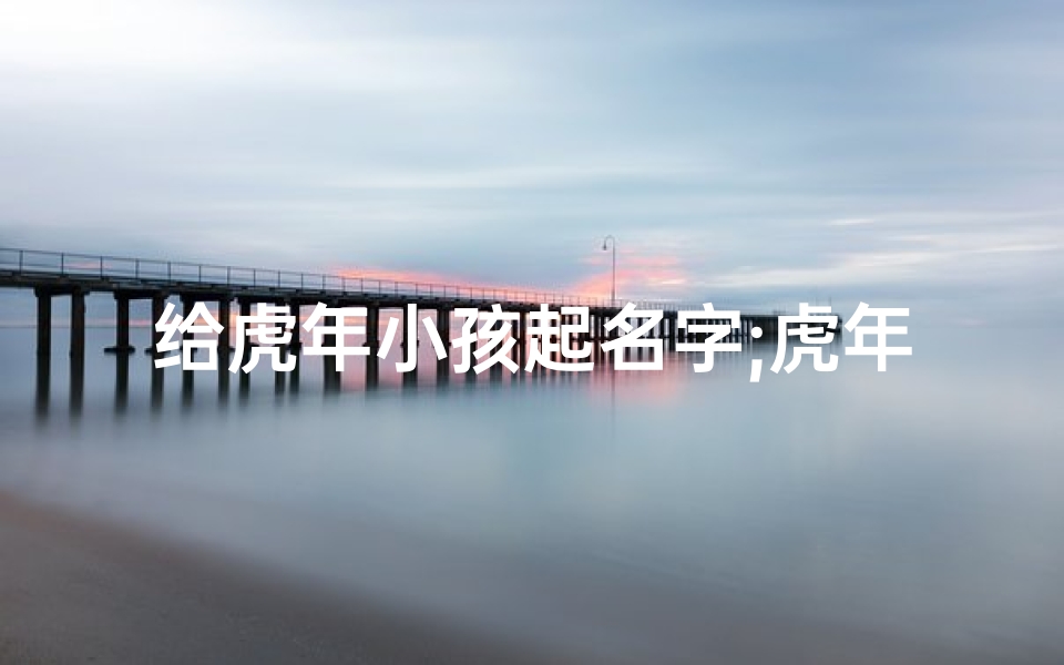 给虎年小孩起名字;虎年萌娃,起名大作战