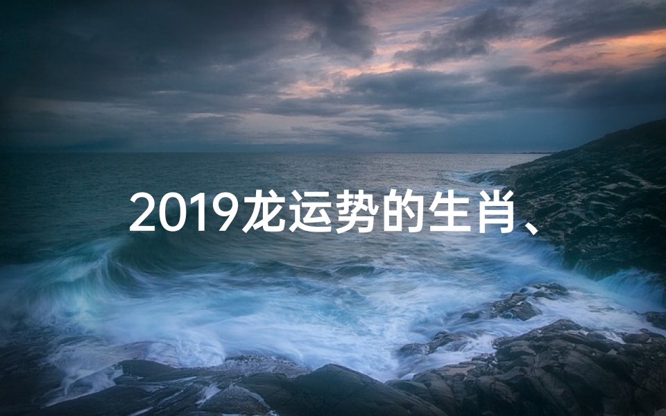 2019龙运势的生肖、属龙的人2019年的运势