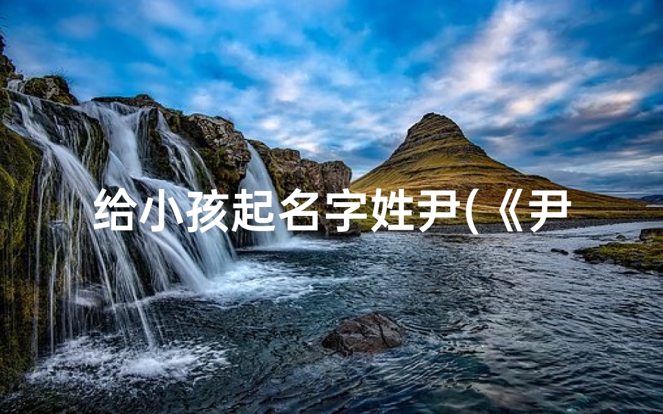 给小孩起名字姓尹(《尹姓宝宝,起名大作战:创意无限,智慧结晶》)