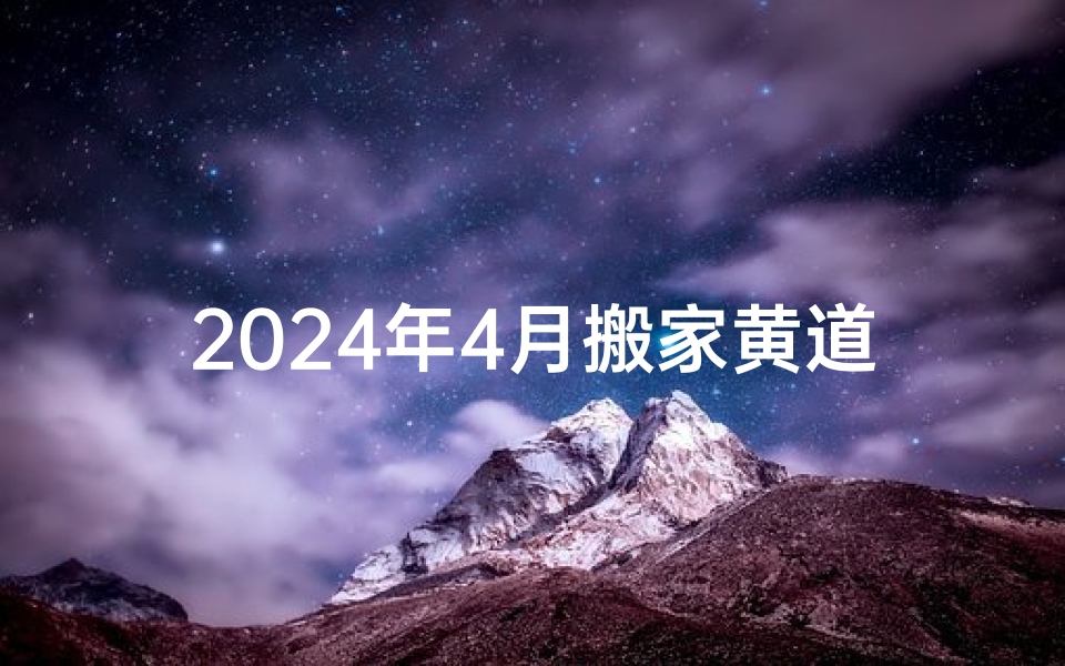 2024年4月搬家黄道吉日一览,选对日子开启新生活